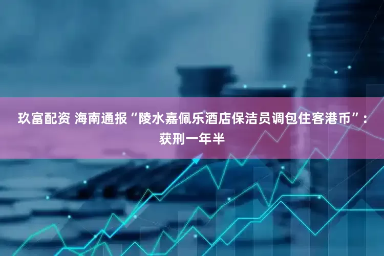 玖富配资 海南通报“陵水嘉佩乐酒店保洁员调包住客港币”：获刑一年半