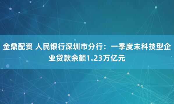 金鼎配资 人民银行深圳市分行：一季度末科技型企业贷款余额1.23万亿元