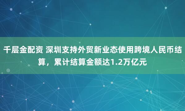 千层金配资 深圳支持外贸新业态使用跨境人民币结算，累计结算金额达1.2万亿元