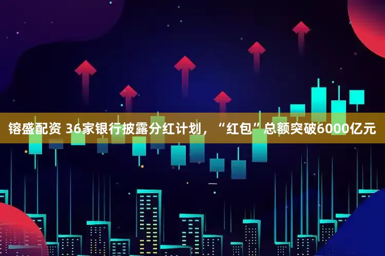 镕盛配资 36家银行披露分红计划，“红包”总额突破6000亿元