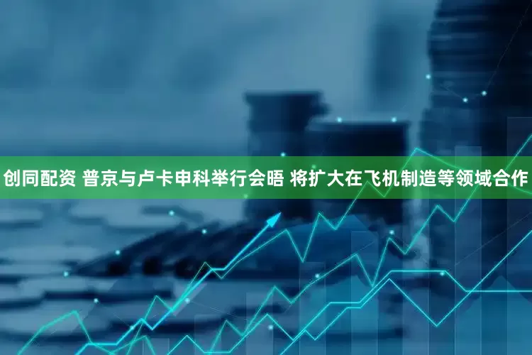 创同配资 普京与卢卡申科举行会晤 将扩大在飞机制造等领域合作