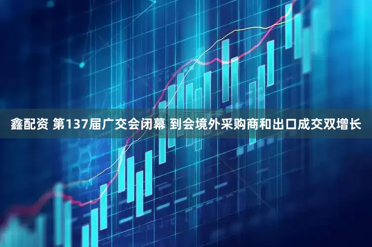 鑫配资 第137届广交会闭幕 到会境外采购商和出口成交双增长