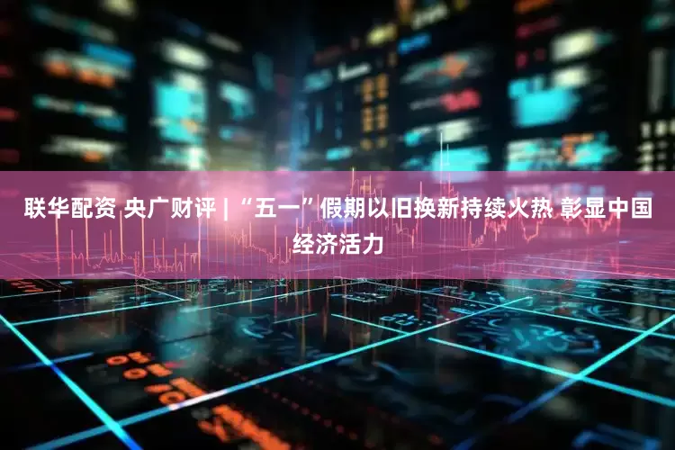 联华配资 央广财评 | “五一”假期以旧换新持续火热 彰显中国经济活力