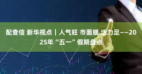 配查信 新华视点｜人气旺 市面暖 活力足——2025年“五一”假期盘点