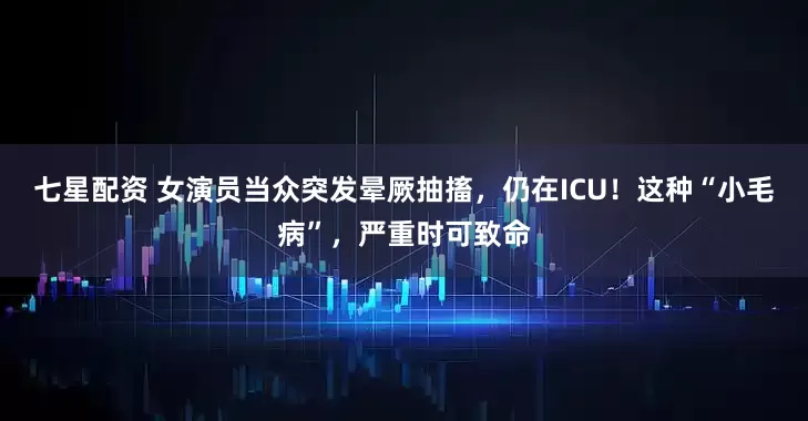 七星配资 女演员当众突发晕厥抽搐，仍在ICU！这种“小毛病”，严重时可致命
