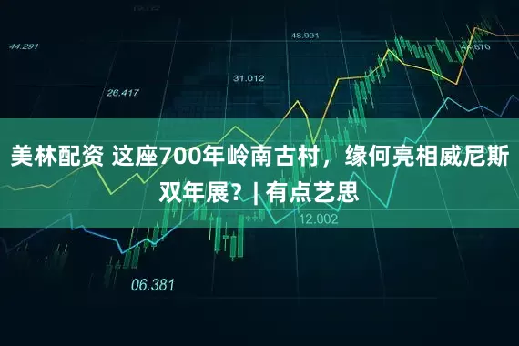美林配资 这座700年岭南古村，缘何亮相威尼斯双年展？| 有点艺思