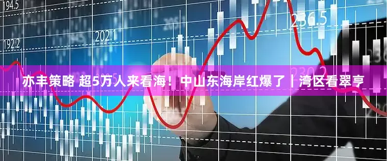 亦丰策略 超5万人来看海！中山东海岸红爆了｜湾区看翠亨