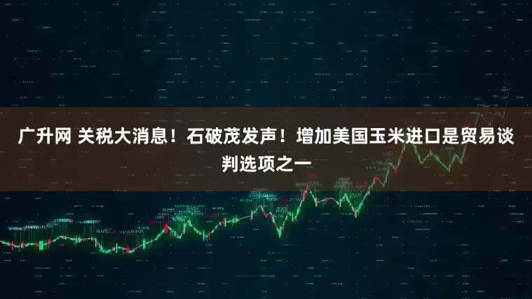 广升网 关税大消息！石破茂发声！增加美国玉米进口是贸易谈判选项之一