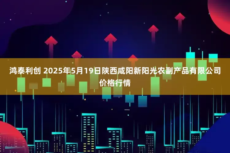 鸿泰利创 2025年5月19日陕西咸阳新阳光农副产品有限公司价格行情