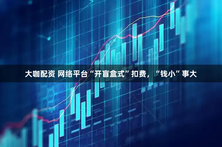 大咖配资 网络平台“开盲盒式”扣费，“钱小”事大