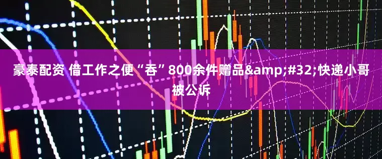 豪泰配资 借工作之便“吞”800余件赠品&#32;快递小哥被公诉
