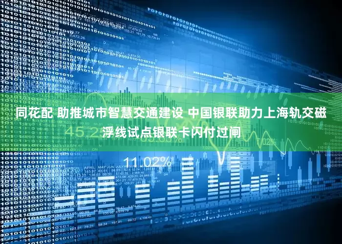同花配 助推城市智慧交通建设 中国银联助力上海轨交磁浮线试点银联卡闪付过闸
