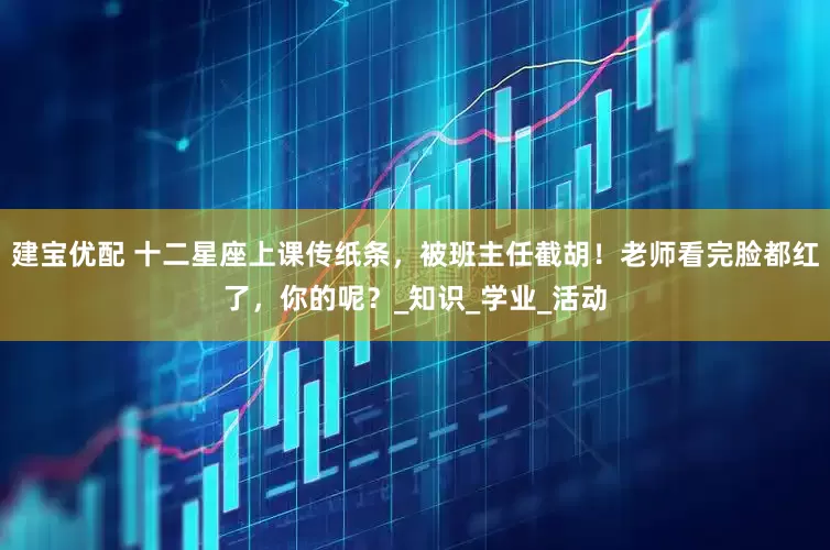 建宝优配 十二星座上课传纸条，被班主任截胡！老师看完脸都红了，你的呢？_知识_学业_活动
