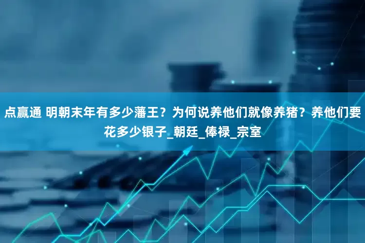 点赢通 明朝末年有多少藩王？为何说养他们就像养猪？养他们要花多少银子_朝廷_俸禄_宗室