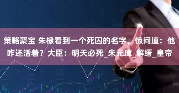 策略聚宝 朱棣看到一个死囚的名字，惊问道：他咋还活着？大臣：明天必死_朱元璋_解缙_皇帝