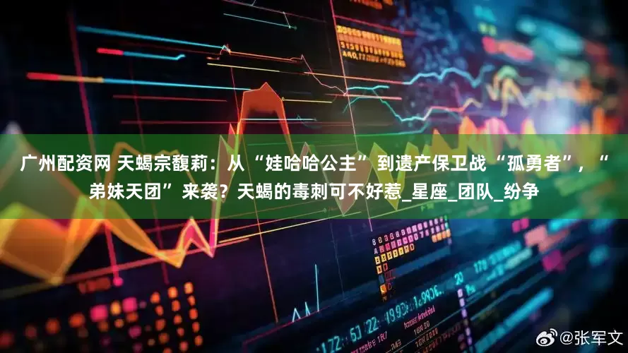 广州配资网 天蝎宗馥莉：从 “娃哈哈公主” 到遗产保卫战 “孤勇者”，“弟妹天团” 来袭？天蝎的毒刺可不好惹_星座_团队_纷争