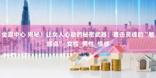 金赢中心 揭秘！让女人心动的秘密武器：直击灵魂的“敏感点”_女性_男性_情感