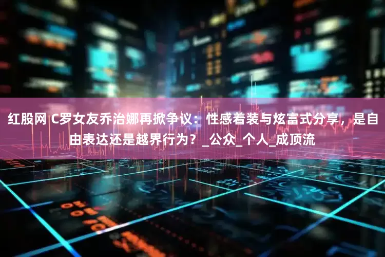 红股网 C罗女友乔治娜再掀争议：性感着装与炫富式分享，是自由表达还是越界行为？_公众_个人_成顶流