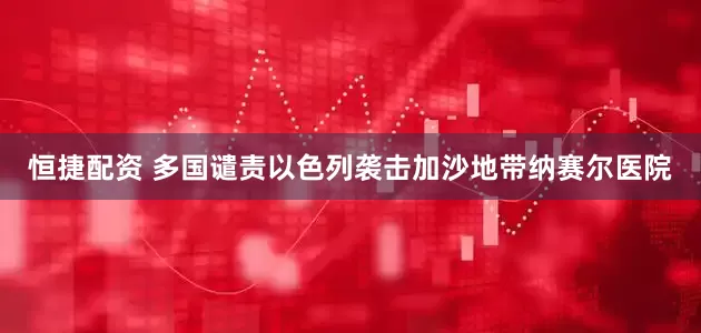恒捷配资 多国谴责以色列袭击加沙地带纳赛尔医院