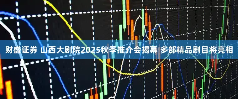 财盛证券 山西大剧院2025秋季推介会揭幕 多部精品剧目将亮相