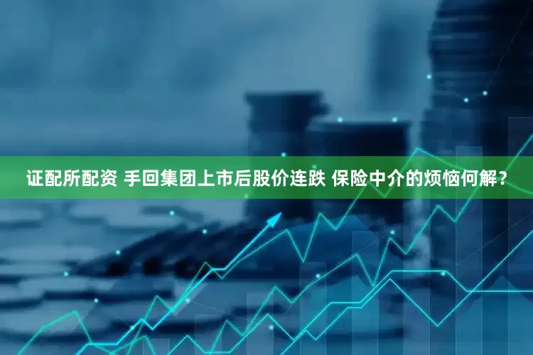 证配所配资 手回集团上市后股价连跌 保险中介的烦恼何解？