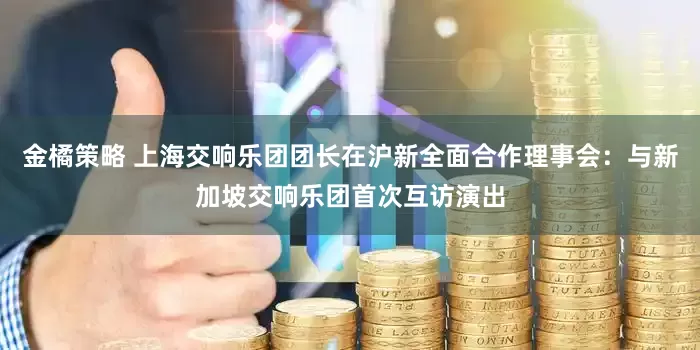 金橘策略 上海交响乐团团长在沪新全面合作理事会：与新加坡交响乐团首次互访演出