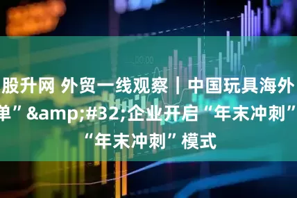 股升网 外贸一线观察｜中国玩具海外“爆单”&#32;企业开启“年末冲刺”模式