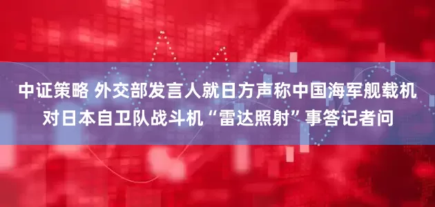 中证策略 外交部发言人就日方声称中国海军舰载机对日本自卫队战斗机“雷达照射”事答记者问